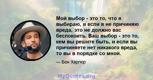 Мой выбор - это то, что я выбираю, и если я не причиняю вреда, это не должно вас беспокоить. Ваш выбор - это то, кем вы решите быть, и если вы причиняете нет никакого вреда, то вы в порядке со мной.