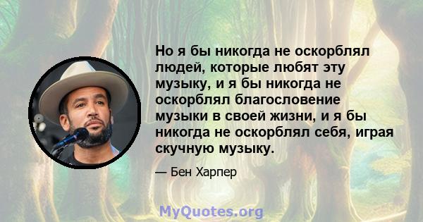 Но я бы никогда не оскорблял людей, которые любят эту музыку, и я бы никогда не оскорблял благословение музыки в своей жизни, и я бы никогда не оскорблял себя, играя скучную музыку.