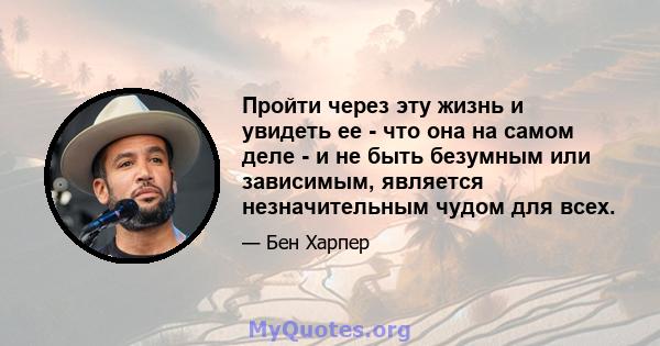 Пройти через эту жизнь и увидеть ее - что она на самом деле - и не быть безумным или зависимым, является незначительным чудом для всех.