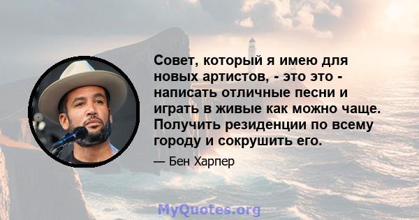 Совет, который я имею для новых артистов, - это это - написать отличные песни и играть в живые как можно чаще. Получить резиденции по всему городу и сокрушить его.