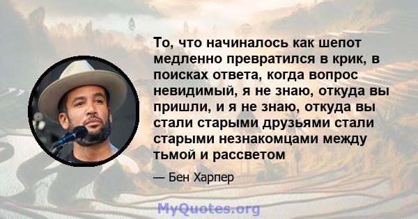 То, что начиналось как шепот медленно превратился в крик, в поисках ответа, когда вопрос невидимый, я не знаю, откуда вы пришли, и я не знаю, откуда вы стали старыми друзьями стали старыми незнакомцами между тьмой и