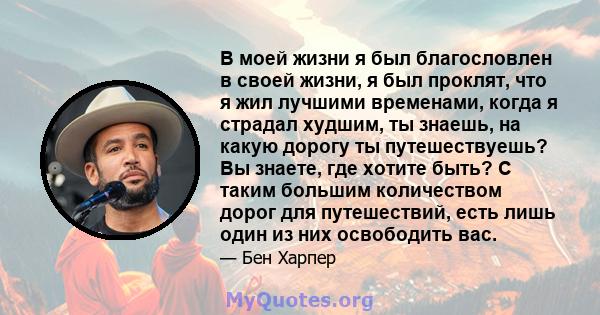 В моей жизни я был благословлен в своей жизни, я был проклят, что я жил лучшими временами, когда я страдал худшим, ты знаешь, на какую дорогу ты путешествуешь? Вы знаете, где хотите быть? С таким большим количеством