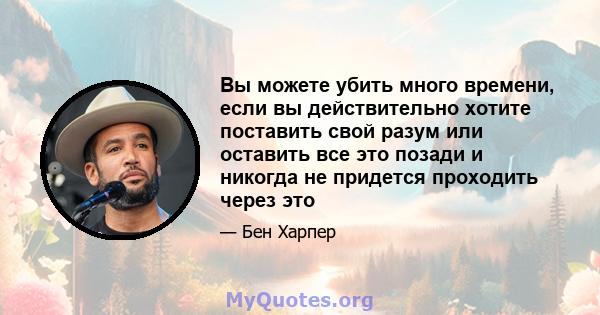 Вы можете убить много времени, если вы действительно хотите поставить свой разум или оставить все это позади и никогда не придется проходить через это