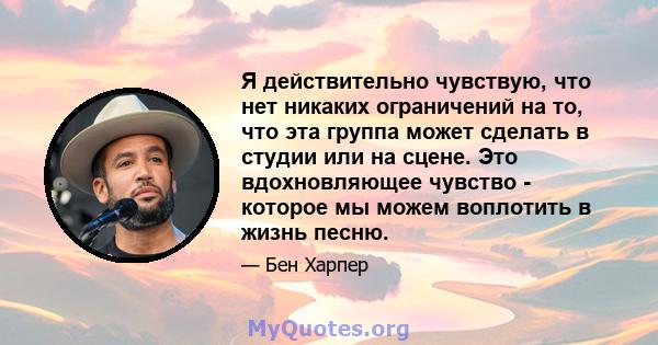 Я действительно чувствую, что нет никаких ограничений на то, что эта группа может сделать в студии или на сцене. Это вдохновляющее чувство - которое мы можем воплотить в жизнь песню.