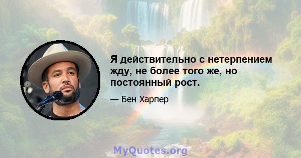 Я действительно с нетерпением жду, не более того же, но постоянный рост.