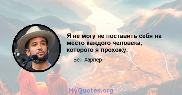 Я не могу не поставить себя на место каждого человека, которого я прохожу.