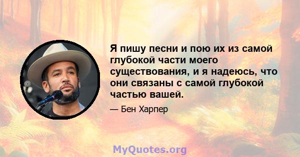 Я пишу песни и пою их из самой глубокой части моего существования, и я надеюсь, что они связаны с самой глубокой частью вашей.