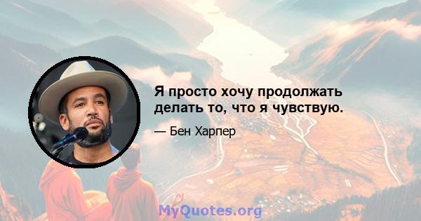 Я просто хочу продолжать делать то, что я чувствую.