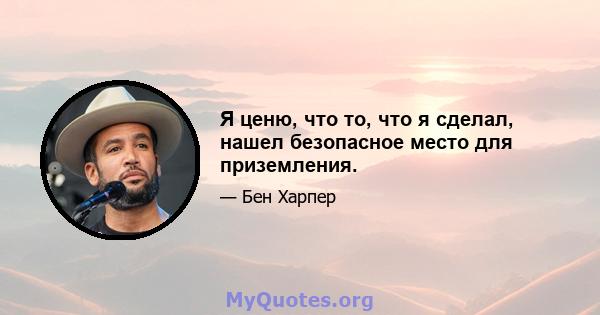 Я ценю, что то, что я сделал, нашел безопасное место для приземления.