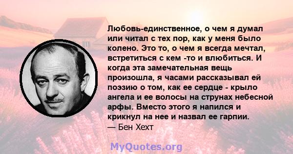 Любовь-единственное, о чем я думал или читал с тех пор, как у меня было колено. Это то, о чем я всегда мечтал, встретиться с кем -то и влюбиться. И когда эта замечательная вещь произошла, я часами рассказывал ей поэзию