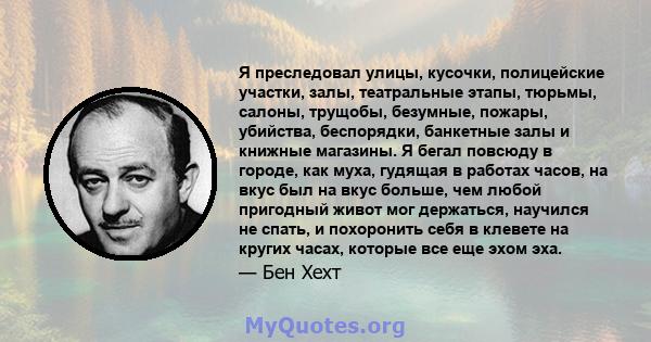 Я преследовал улицы, кусочки, полицейские участки, залы, театральные этапы, тюрьмы, салоны, трущобы, безумные, пожары, убийства, беспорядки, банкетные залы и книжные магазины. Я бегал повсюду в городе, как муха, гудящая 