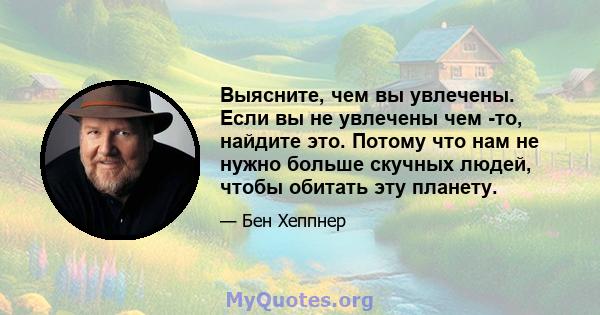 Выясните, чем вы увлечены. Если вы не увлечены чем -то, найдите это. Потому что нам не нужно больше скучных людей, чтобы обитать эту планету.