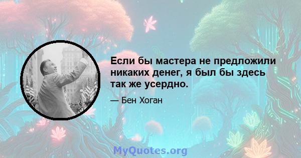 Если бы мастера не предложили никаких денег, я был бы здесь так же усердно.