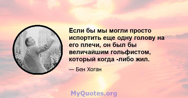 Если бы мы могли просто испортить еще одну голову на его плечи, он был бы величайшим гольфистом, который когда -либо жил.