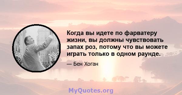 Когда вы идете по фарватеру жизни, вы должны чувствовать запах роз, потому что вы можете играть только в одном раунде.