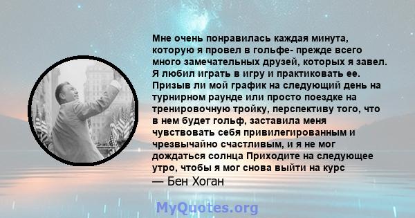 Мне очень понравилась каждая минута, которую я провел в гольфе- прежде всего много замечательных друзей, которых я завел. Я любил играть в игру и практиковать ее. Призыв ли мой график на следующий день на турнирном