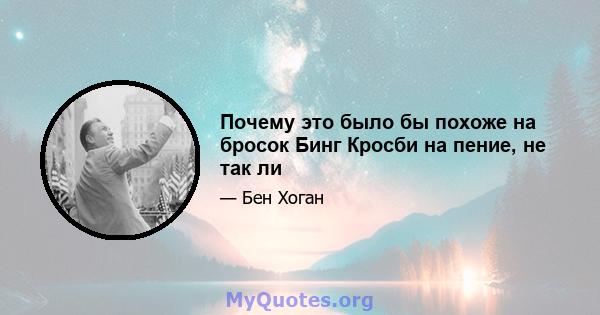 Почему это было бы похоже на бросок Бинг Кросби на пение, не так ли