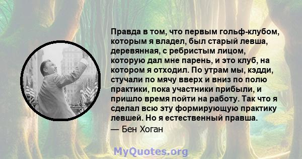 Правда в том, что первым гольф-клубом, которым я владел, был старый левша, деревянная, с ребристым лицом, которую дал мне парень, и это клуб, на котором я отходил. По утрам мы, кэдди, стучали по мячу вверх и вниз по