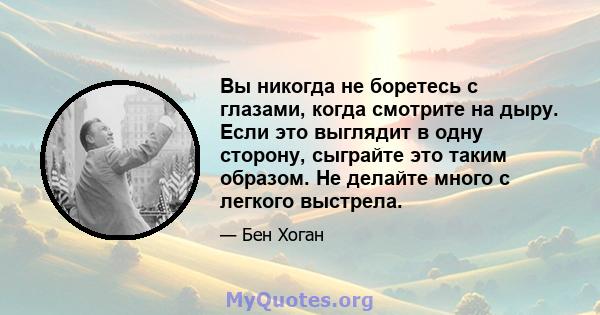 Вы никогда не боретесь с глазами, когда смотрите на дыру. Если это выглядит в одну сторону, сыграйте это таким образом. Не делайте много с легкого выстрела.