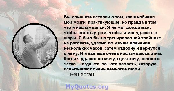 Вы слышите истории о том, как я избивал мои мозги, практикующие, но правда в том, что я наслаждался. Я не мог дождаться, чтобы встать утром, чтобы я мог ударить по шарам. Когда я ударил по мячу, где я хочу, жестко и