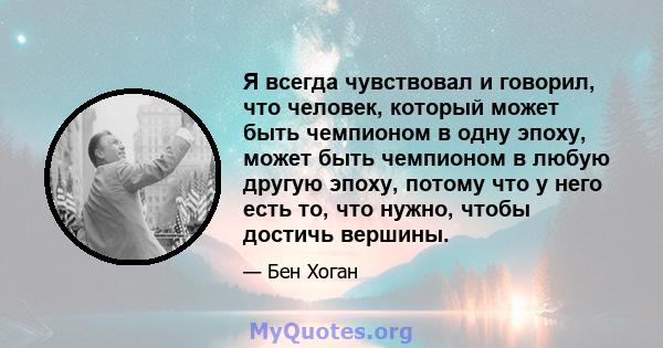 Я всегда чувствовал и говорил, что человек, который может быть чемпионом в одну эпоху, может быть чемпионом в любую другую эпоху, потому что у него есть то, что нужно, чтобы достичь вершины.