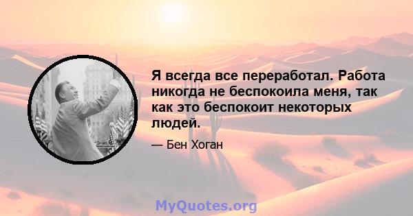 Я всегда все переработал. Работа никогда не беспокоила меня, так как это беспокоит некоторых людей.