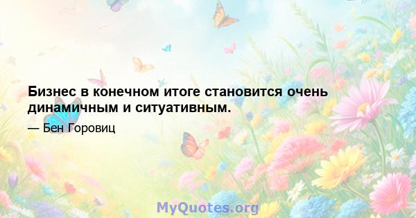 Бизнес в конечном итоге становится очень динамичным и ситуативным.