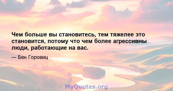 Чем больше вы становитесь, тем тяжелее это становится, потому что чем более агрессивны люди, работающие на вас.