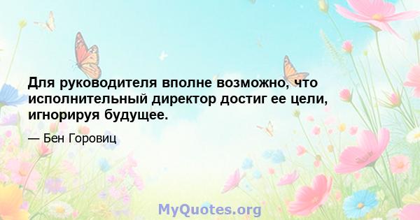 Для руководителя вполне возможно, что исполнительный директор достиг ее цели, игнорируя будущее.