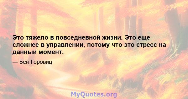 Это тяжело в повседневной жизни. Это еще сложнее в управлении, потому что это стресс на данный момент.