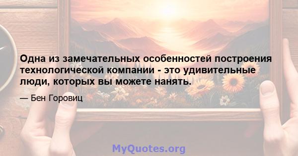 Одна из замечательных особенностей построения технологической компании - это удивительные люди, которых вы можете нанять.