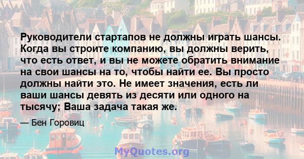 Руководители стартапов не должны играть шансы. Когда вы строите компанию, вы должны верить, что есть ответ, и вы не можете обратить внимание на свои шансы на то, чтобы найти ее. Вы просто должны найти это. Не имеет