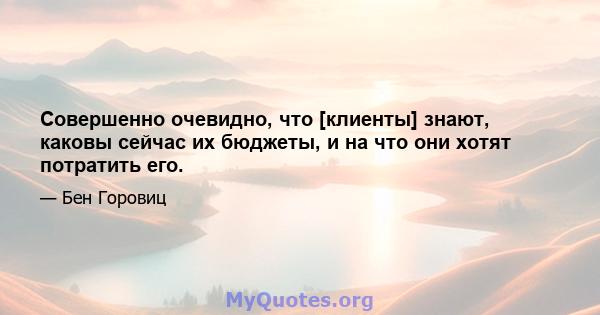 Совершенно очевидно, что [клиенты] знают, каковы сейчас их бюджеты, и на что они хотят потратить его.