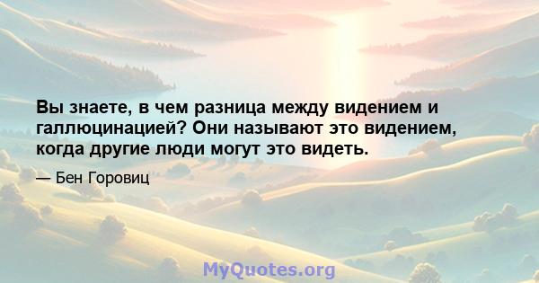 Вы знаете, в чем разница между видением и галлюцинацией? Они называют это видением, когда другие люди могут это видеть.