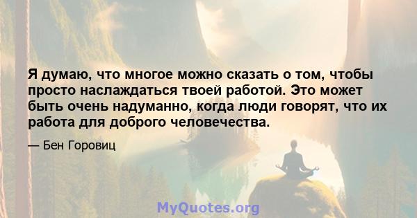 Я думаю, что многое можно сказать о том, чтобы просто наслаждаться твоей работой. Это может быть очень надуманно, когда люди говорят, что их работа для доброго человечества.