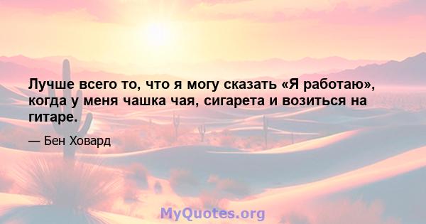 Лучше всего то, что я могу сказать «Я работаю», когда у меня чашка чая, сигарета и возиться на гитаре.