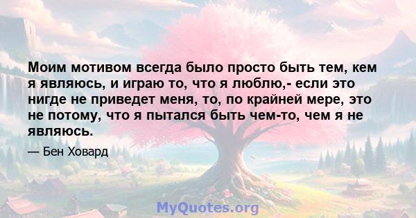 Моим мотивом всегда было просто быть тем, кем я являюсь, и играю то, что я люблю,- если это нигде не приведет меня, то, по крайней мере, это не потому, что я пытался быть чем-то, чем я не являюсь.