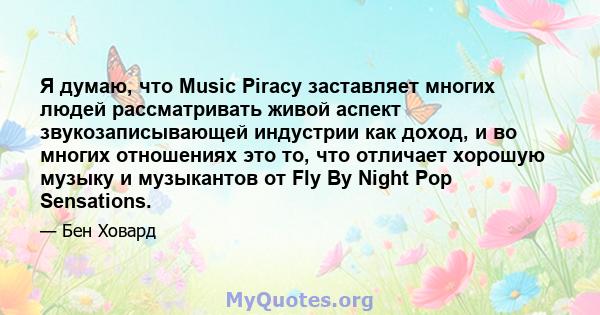 Я думаю, что Music Piracy заставляет многих людей рассматривать живой аспект звукозаписывающей индустрии как доход, и во многих отношениях это то, что отличает хорошую музыку и музыкантов от Fly By Night Pop Sensations.