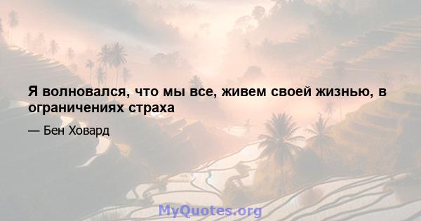 Я волновался, что мы все, живем своей жизнью, в ограничениях страха