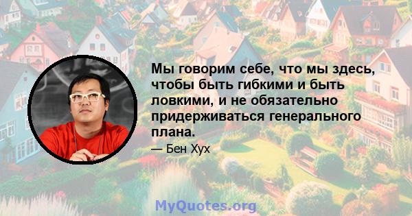 Мы говорим себе, что мы здесь, чтобы быть гибкими и быть ловкими, и не обязательно придерживаться генерального плана.