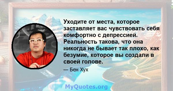 Уходите от места, которое заставляет вас чувствовать себя комфортно с депрессией. Реальность такова, что она никогда не бывает так плохо, как безумие, которое вы создали в своей голове.