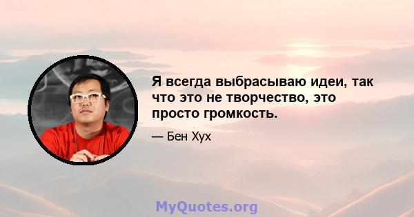 Я всегда выбрасываю идеи, так что это не творчество, это просто громкость.