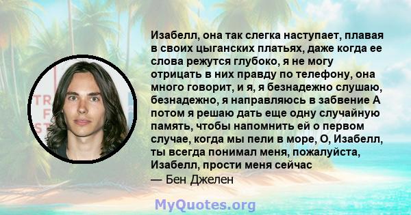 Изабелл, она так слегка наступает, плавая в своих цыганских платьях, даже когда ее слова режутся глубоко, я не могу отрицать в них правду по телефону, она много говорит, и я, я безнадежно слушаю, безнадежно, я