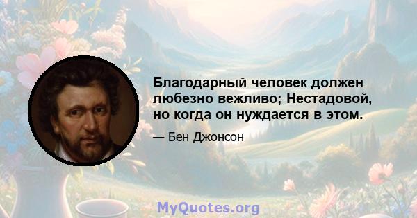 Благодарный человек должен любезно вежливо; Нестадовой, но когда он нуждается в этом.