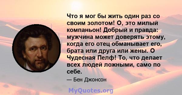 Что я мог бы жить один раз со своим золотом! О, это милый компаньон! Добрый и правда: мужчина может доверять этому, когда его отец обманывает его, брата или друга или жены. O Чудесная Пелф! То, что делает всех людей