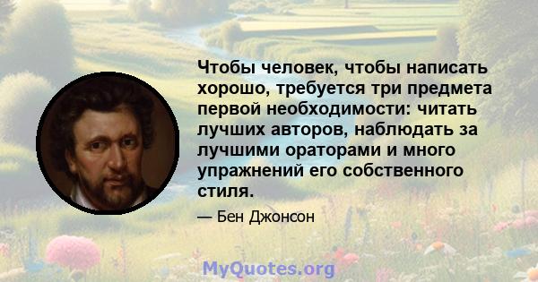 Чтобы человек, чтобы написать хорошо, требуется три предмета первой необходимости: читать лучших авторов, наблюдать за лучшими ораторами и много упражнений его собственного стиля.