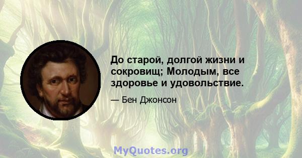 До старой, долгой жизни и сокровищ; Молодым, все здоровье и удовольствие.