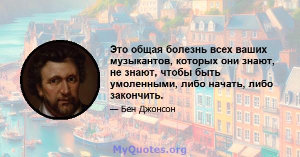 Это общая болезнь всех ваших музыкантов, которых они знают, не знают, чтобы быть умоленными, либо начать, либо закончить.