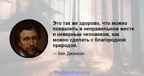 Это так же здорово, что можно похвалить в неправильном месте и неверным человеком, как можно сделать с благородной природой.