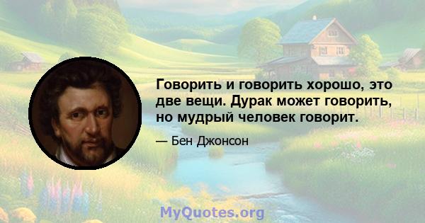 Говорить и говорить хорошо, это две вещи. Дурак может говорить, но мудрый человек говорит.